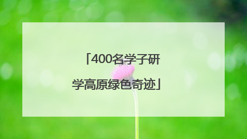400名学子研学高原绿色奇迹