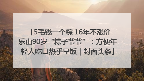 5毛钱一个粽 16年不涨价 乐山90岁“粽子爷爷”：方便年轻人吃口热乎早饭｜封面头条